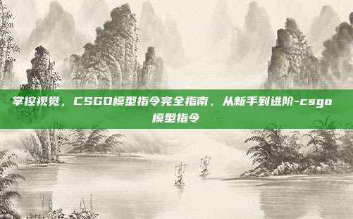 掌控视觉,CSGO模型指令完全指南,从新手到进阶-csgo 模型指令