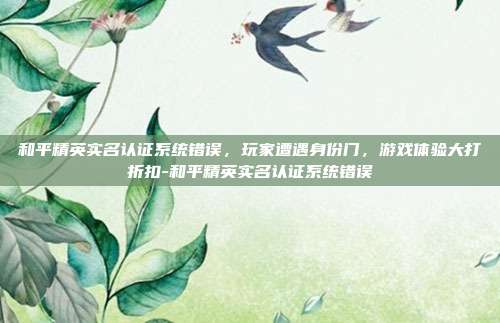 和平精英实名认证系统错误,玩家遭遇身份门,游戏体验大打折扣-和平精英实名认证系统错误