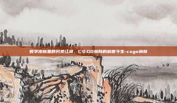 数字皮肤里的另类江湖,CS:GO换肤的前世今生-csgo换肤