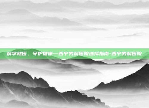 科学就医,守护健康—西宁男科医院选择指南-西宁男科医院