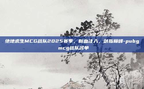 绝地求生MCG战队2025赛季,新血注入,剑指巅峰-pubg mcg战队名单