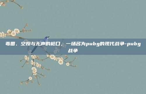毒圈、空投与无声的枪口,一场名为pubg的现代战争-pubg战争