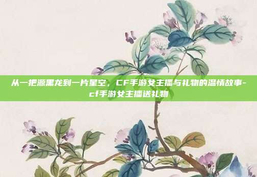从一把源黑龙到一片星空,CF手游女主播与礼物的温情故事-cf手游女主播送礼物
