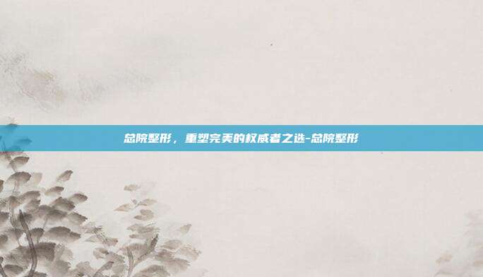 总院整形,重塑完美的权威者之选-总院整形