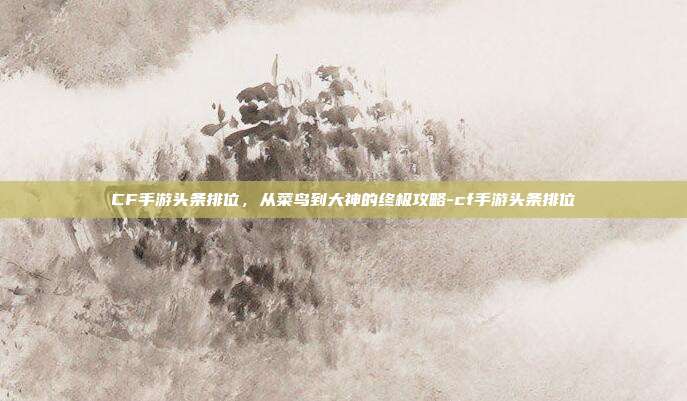 CF手游头条排位，从菜鸟到大神的终极攻略-cf手游头条排位