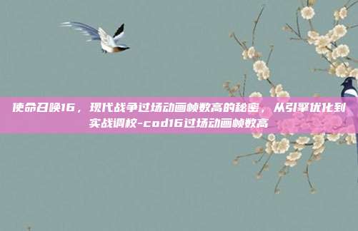 使命召唤16,现代战争过场动画帧数高的秘密,从引擎优化到实战调校-cod16过场动画帧数高