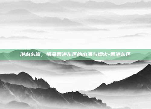 港岛东岸,慢品香港东区的山海与烟火-香港东区