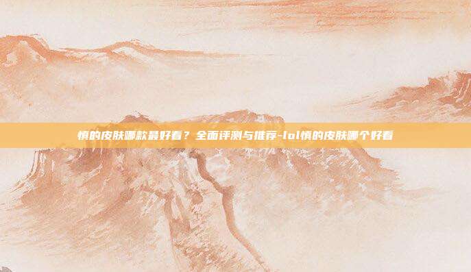慎的皮肤哪款最好看?全面评测与推荐-lol慎的皮肤哪个好看