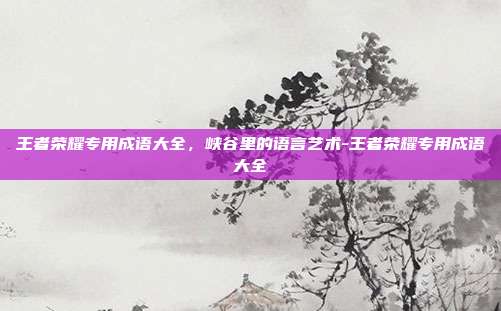 王者荣耀专用成语大全,峡谷里的语言艺术-王者荣耀专用成语大全