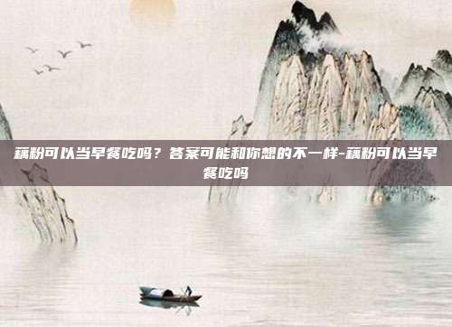 藕粉可以当早餐吃吗?答案可能和你想的不一样-藕粉可以当早餐吃吗