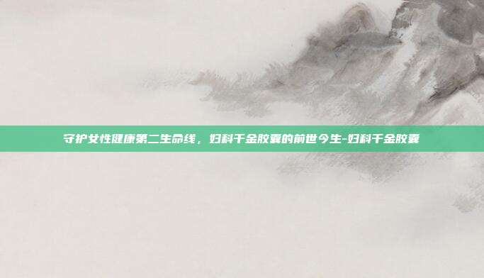守护女性健康第二生命线,妇科千金胶囊的前世今生-妇科千金胶囊