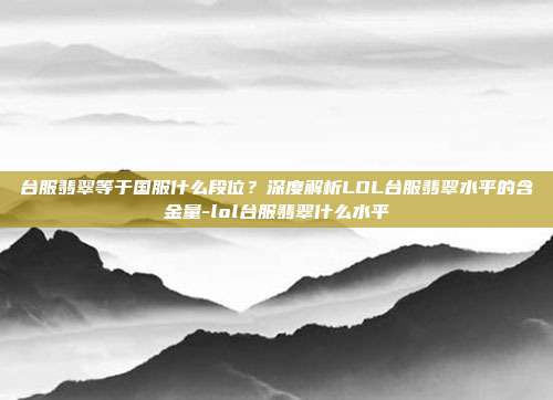 台服翡翠等于国服什么段位？深度解析LOL台服翡翠水平的含金量-lol台服翡翠什么水平