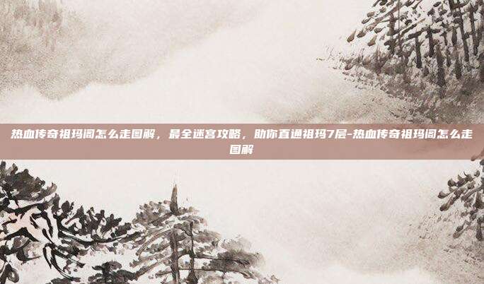 热血传奇祖玛阁怎么走图解,最全迷宫攻略,助你直通祖玛7层-热血传奇祖玛阁怎么走图解