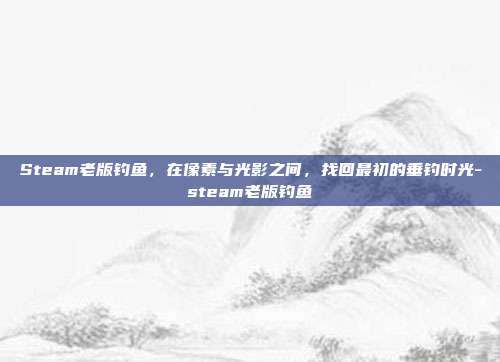 Steam老版钓鱼,在像素与光影之间,找回最初的垂钓时光-steam老版钓鱼