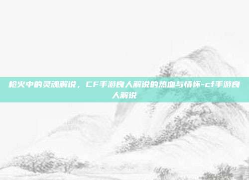 枪火中的灵魂解说,CF手游良人解说的热血与情怀-cf手游良人解说