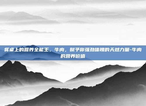 餐桌上的营养全能王,牛肉,赋予你强劲体魄的天然力量-牛肉的营养价值