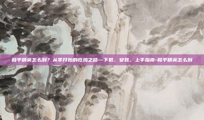 和平精英怎么到?从零开始的吃鸡之路—下载、安装、上手指南-和平精英怎么到