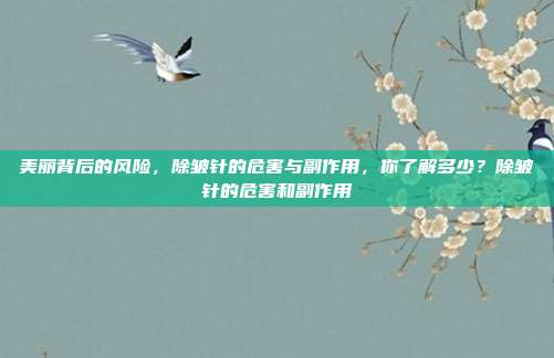 美丽背后的风险,除皱针的危害与副作用,你了解多少?除皱针的危害和副作用