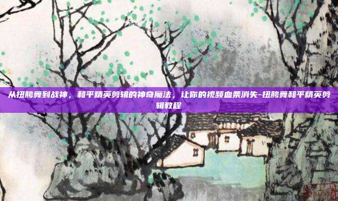 从扭胯舞到战神,和平精英剪辑的神奇魔法,让你的视频血条消失-扭胯舞和平精英剪辑教程