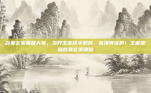 百里玄策萌图大赏,当野王变成小奶狗,谁顶得住啊!王者荣耀百里玄策萌图