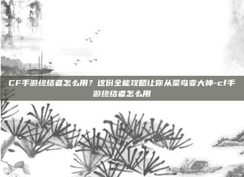 CF手游终结者怎么用?这份全能攻略让你从菜鸟变大神-cf手游终结者怎么用