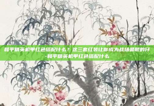 和平精英机甲红色搭配什么?这三套红装让你成为战场最靓的仔-和平精英机甲红色搭配什么