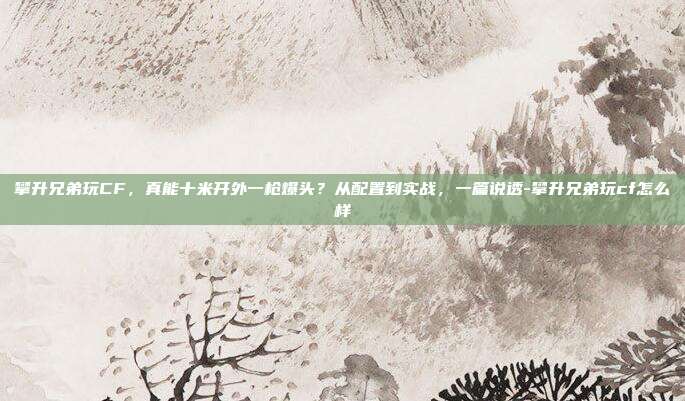 攀升兄弟玩CF,真能十米开外一枪爆头?从配置到实战,一篇说透-攀升兄弟玩cf怎么样