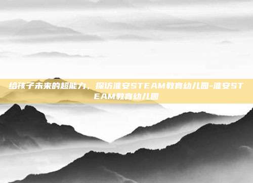 给孩子未来的超能力,探访淮安STEAM教育幼儿园-淮安STEAM教育幼儿园