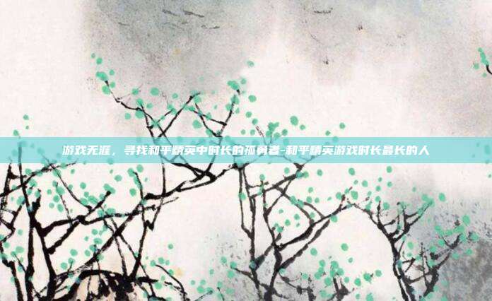 游戏无涯,寻找和平精英中时长的孤勇者-和平精英游戏时长最长的人