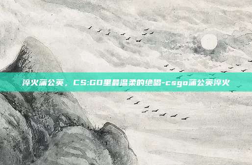 淬火蒲公英,CS:GO里最温柔的绝唱-csgo蒲公英淬火