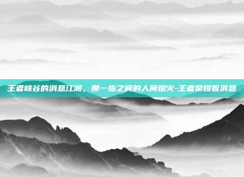 王者峡谷的消息江湖,那一指之间的人间烟火-王者荣耀看消息