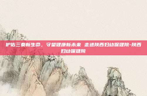 护佑三秦新生命，守望健康新未来 走进陕西妇幼保健院-陕西妇幼保健院