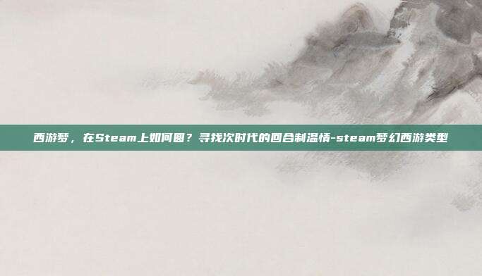 西游梦，在Steam上如何圆？寻找次时代的回合制温情-steam梦幻西游类型