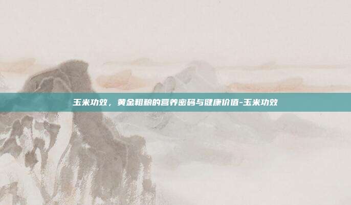 玉米功效,黄金粗粮的营养密码与健康价值-玉米功效
