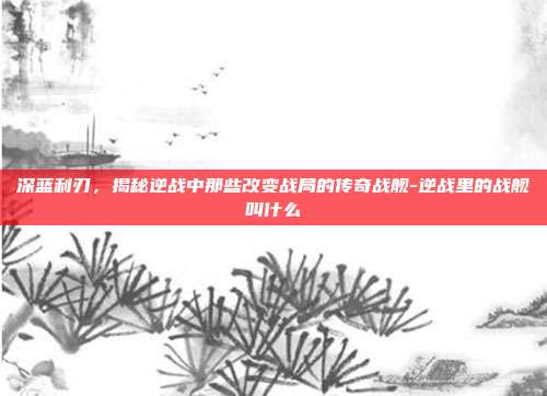 深蓝利刃,揭秘逆战中那些改变战局的传奇战舰-逆战里的战舰叫什么