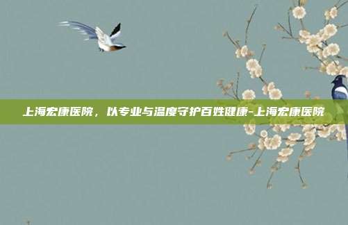 上海宏康医院,以专业与温度守护百姓健康-上海宏康医院