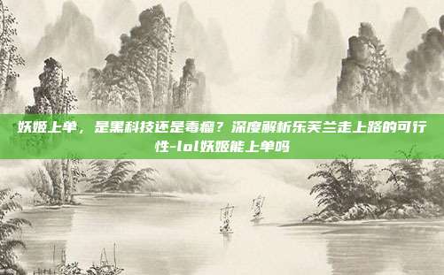 妖姬上单，是黑科技还是毒瘤？深度解析乐芙兰走上路的可行性-lol妖姬能上单吗