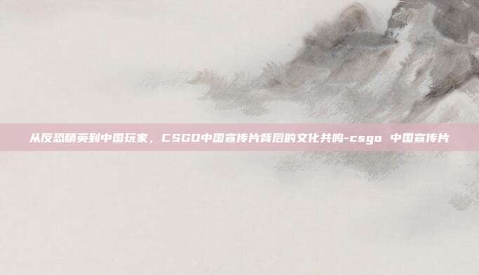 从反恐精英到中国玩家,CSGO中国宣传片背后的文化共鸣-csgo 中国宣传片