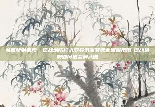 从萌新到老炮,逆战塔防模式变异武器获取全流程指南-逆战塔防如何出变异武器