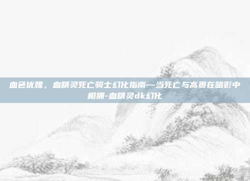血色优雅，血精灵死亡骑士幻化指南—当死亡与高贵在暗影中相拥-血精灵dk幻化
