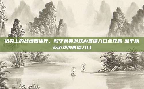 指尖上的战场直播厅，和平精英游戏内直播入口全攻略-和平精英游戏内直播入口