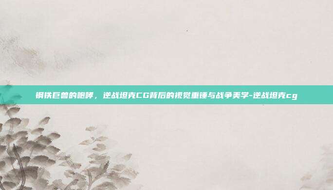 钢铁巨兽的咆哮,逆战坦克CG背后的视觉重锤与战争美学-逆战坦克cg
