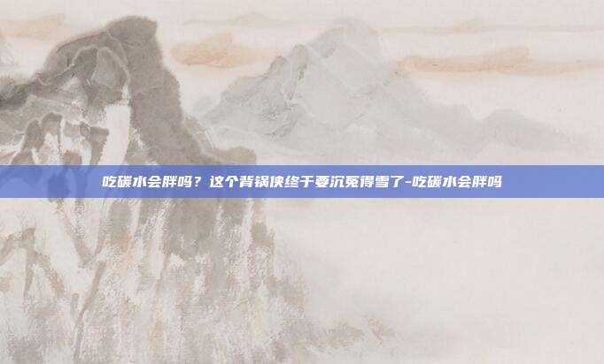 吃碳水会胖吗?这个背锅侠终于要沉冤得雪了-吃碳水会胖吗