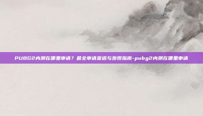 PUBG2内测在哪里申请?最全申请渠道与步骤指南-pubg2内测在哪里申请