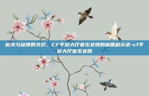 枪火与旋律的交织，CF手游大厅音乐女团的破圈启示录-cf手游大厅音乐女团