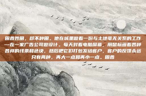 田鑫姓田,却不种田。他在城里做着一份与土地毫无关系的工作—在一家广告公司做设计。每天对着电脑屏幕,用鼠标画着各种各样的线条和色块,然后把它们打包发给客户,客户的反馈永远只有两种,再大一点和再小一点。田鑫
