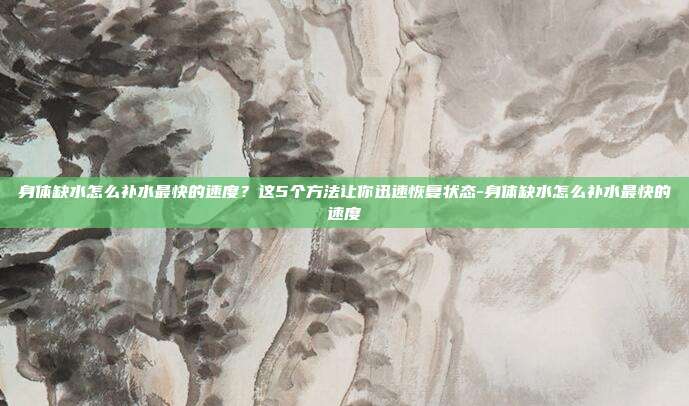 身体缺水怎么补水最快的速度?这5个方法让你迅速恢复状态-身体缺水怎么补水最快的速度