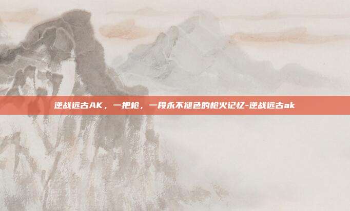 逆战远古AK，一把枪，一段永不褪色的枪火记忆-逆战远古ak