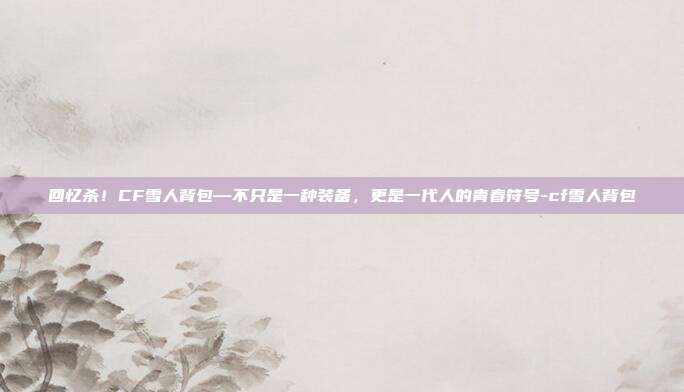 回忆杀!CF雪人背包—不只是一种装备,更是一代人的青春符号-cf雪人背包
