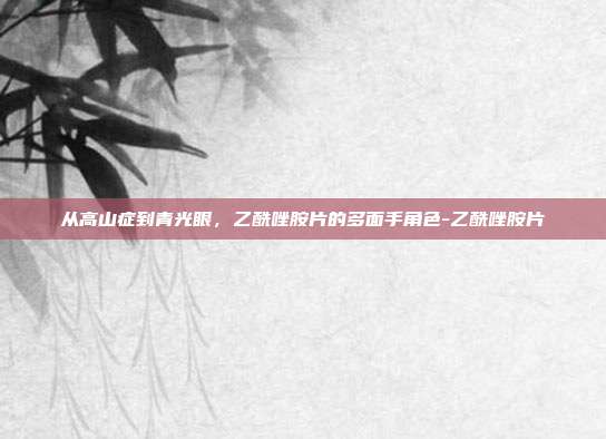 从高山症到青光眼,乙酰唑胺片的多面手角色-乙酰唑胺片